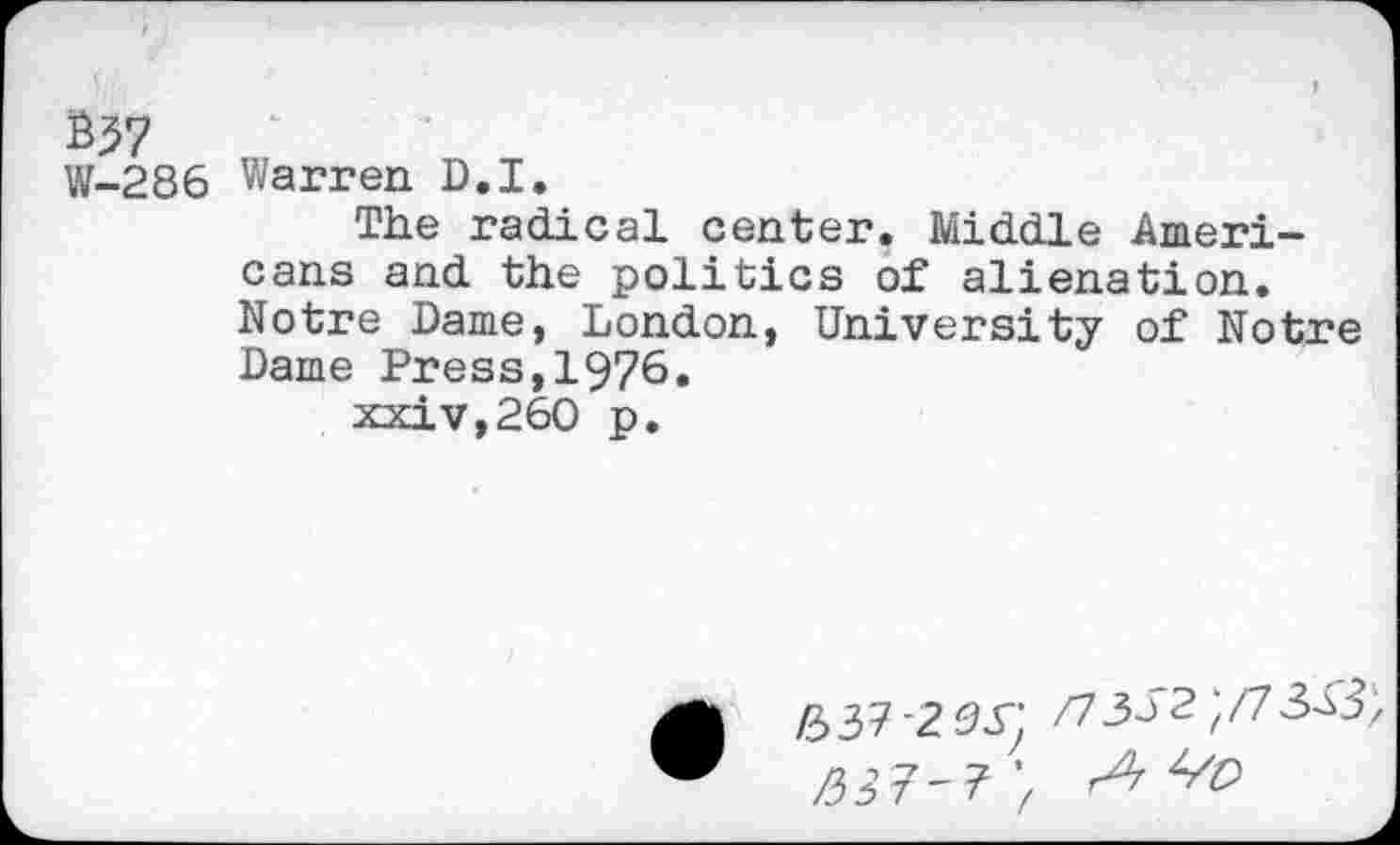 ﻿B57
W-286
Warren D.I.
The radical center. Middle Americans and the politics of alienation. Notre Dame, London, University of Notre Dame Press,1976.
xxiv,260 p.
637-235; /730'2;/7 3X3
/3 2 7-7